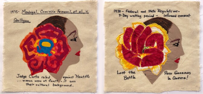Two quilt squares are side by side. The square on the left is a profile of a woman with a big, red flower on her ear. The profile of the woman is stitched onto a beige, canvas background. Above, reads, "1975 - Madrigal, Comisión Femenil, et al. v. Quilligan." Below, reads "Judge Cutis ruled against Plaintiffs...women were at fault — it was their cultural background." The square on the left is a profile of the same woman, but the red flower in her hair has transformed into a fist with orange petals resembling flames behind it. The profile of the woman is also stitched onto a beige, canvas background. Above, reads, "1987 - Federal and state regulations - 3-Day waiting period-informed consent." Below, reads "Last the battle. Pero Ganamos la Guerra!"