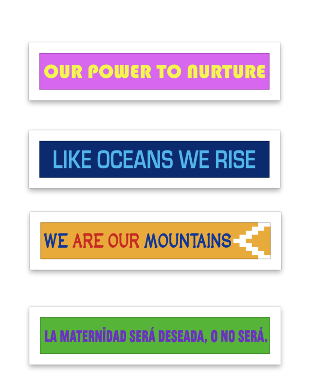A series of colorful banners lined up in a column. The first banner reads "Our Power to Nurture" in thick, round yellow letters over a bright pink background. The second banner reads "Like Oceans We Rise" in thin and tall bright blue letters over a navy blue background. The third banner reads "We Are Our Mountains" with the words, "we" and "mountains" in blue and "are our" in red. To the right of the words is a triangular design in white. The entire design is over a yellow background. The four banner reads "La maternidad será deseada, o no será" in bold, blocky purple letters over a green background.
