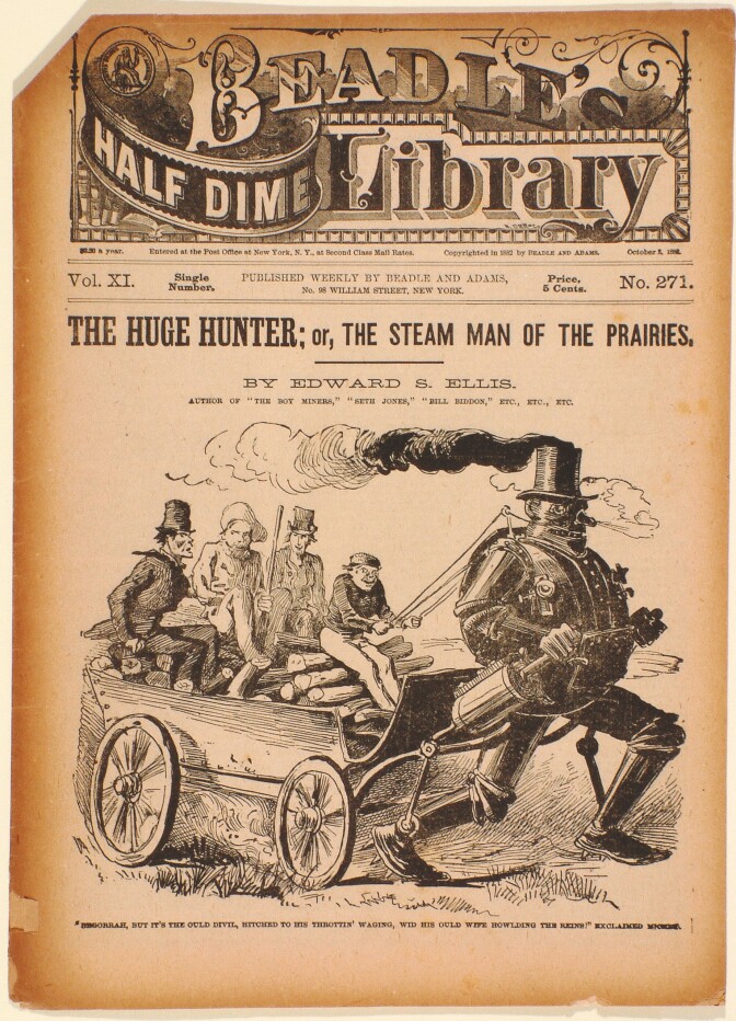 An old cover to an 1882 novel titled, "The Huge Hunter; or The Steam Man of the Prairies." Across the top of the cover is a stylized header that reads, "Beadle's Half Dime Library." The image on the front cover depicts a steam-powered robot man pulling a carriage behind him where four passengers sit atop.