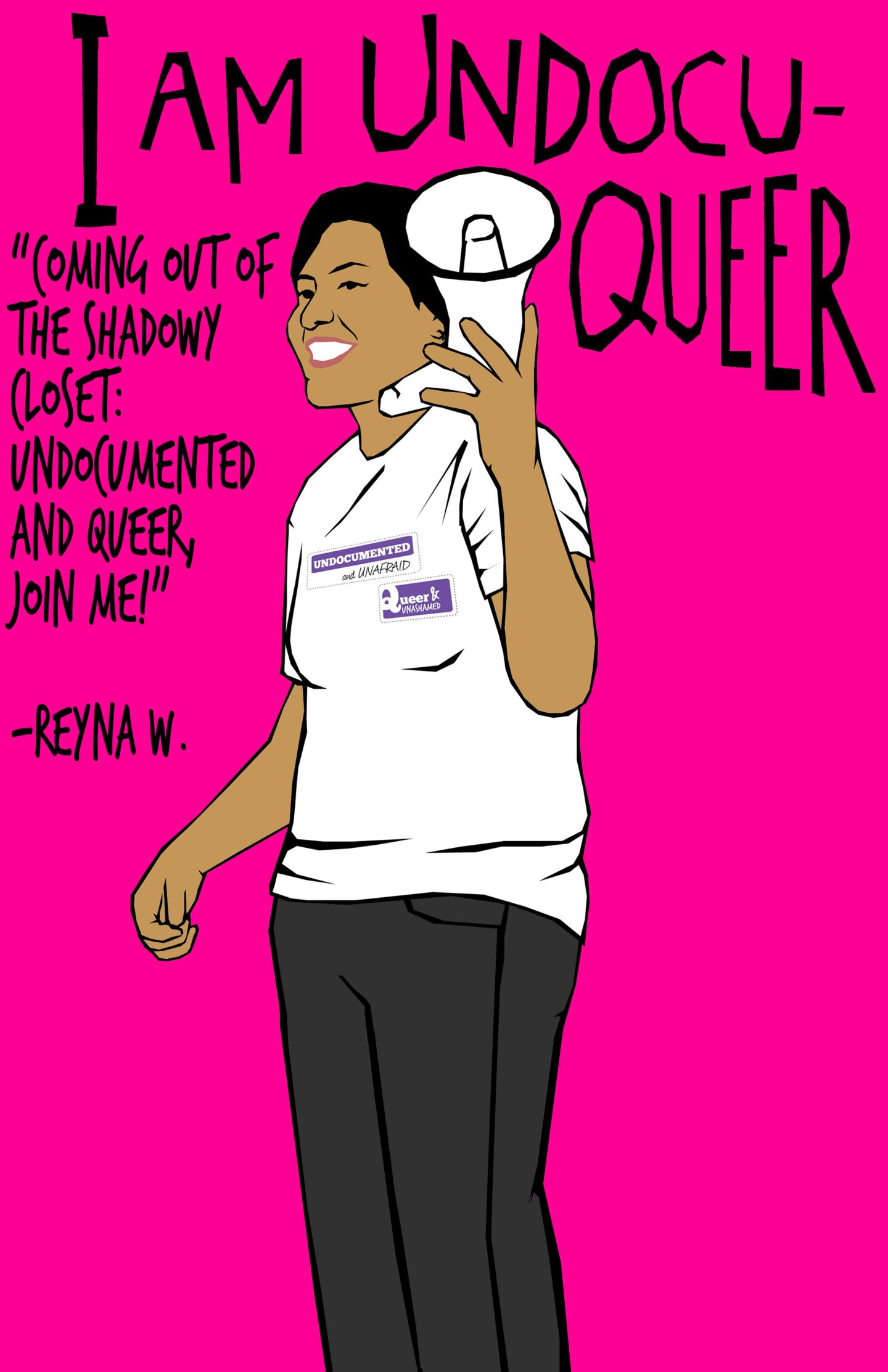 An illustration by Julio Salgado depicts a person wearing white t-shirt and holding a bullhorn standing in front of a hot pink background. Above them are the words, "I am UndocuQueer." To the left of them is a quite that reads, "Coming out of the shadowy closet: Undocumented and queer, join me! - Reyna W."