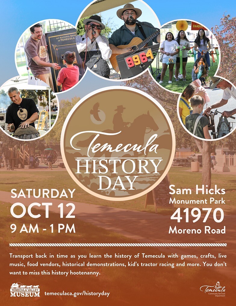 The Second Annual Temecula History Day- Transport back in time as you learn the history of Temecula with games, crafts, live music, food vendors, historical demonstrations, kid's tractor racing and more. You don't want to miss this history hootenanny. Sam Hicks Monument Park 41970 Moreno Road. SATURDAY ОСТ 12 9 AM - 1 PM
