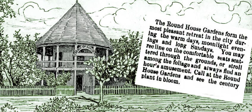 An illustration of a bamboo/wood circular hut. Its rooftop comes up to a point in the middle. The small hut is two stories tall. Trees surround the hut and the whole space is enclosed by a short wood fence. To the right of the illustration is a chunk of text that reads, "The Round House Gardens form the most pleasant retreat in the city during the warm days, moonlight evenings and Long Sundays. You may recline on the comfortable seats scattered through the grounds, or stroll among the foliage and always find an hour's amusement. Call at the Round House Gardens and see the century plant in bloom."